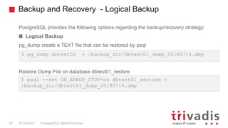Backup and Recovery - Logical Backup
PostgreSQL provides the following options regarding the backup/recovery strategy:
Logical Backup
pg_dump create a TEXT file that can be restored by psql
Restore Dump File on database dbtest01_restore
PostgreSQL Best Practices9/14/201824
$ pg_dump dbtest01 > /backup_dir/dbtest01_dump_20180716.dmp
$ psql --set ON_ERROR_STOP=on dbtest01_restore <
/backup_dir/dbtest01_dump_20180716.dmp
 