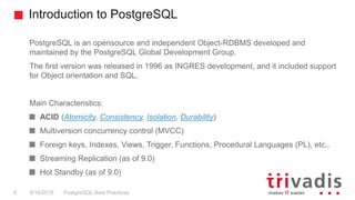 Introduction to PostgreSQL
PostgreSQL is an opensource and independent Object-RDBMS developed and
maintained by the PostgreSQL Global Development Group.
The first version was released in 1996 as INGRES development, and it included support
for Object orientation and SQL.
Main Characteristics:
ACID (Atomicity, Consistency, Isolation, Durability)
Multiversion concurrency control (MVCC)
Foreign keys, Indexes, Views, Trigger, Functions, Procedural Languages (PL), etc..
Streaming Replication (as of 9.0)
Hot Standby (as of 9.0)
PostgreSQL Best Practices9/14/20186
 