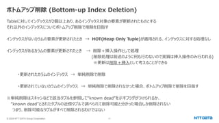 © 2024 NTT DATA Group Corporation 21
ボトムアップ削除 (Bottom-up Index Deletion)
Tableに対してインデックスが2個以上あり、あるインデックス対象の要素が更新されたものとする
それ以外のインデックスについてボトムアップ削除で削除を目指す
インデックスがないカラムの要素が更新されたとき → HOT(Heap Only Tuple)が適用される、インデックスに対する処理なし
インデックスがあるカラムの要素が更新されたとき → 削除＋挿入操作として処理
(削除処理は前述のように何も行わないので実質は挿入操作のみ行われる)
※更新は削除＋挿入として考えることができる
・更新されたカラムのインデックス → 単純削除で削除
・更新されていないカラムのインデックス → 単純削除で削除されなかった場合、ボトムアップ削除で削除を目指す
※単純削除はスキャンなどで該当タプルを参照して“known dead”を示すフラグがつけられるか、
“known dead”とされたタプルの近傍タプルで調べられて削除可能と分かった場合しか削除されない
つまり、削除可能なタプルがすべて削除されるわけではない
 