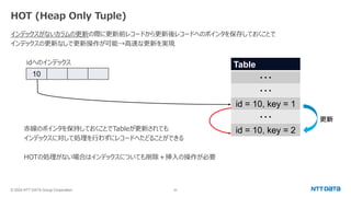 © 2024 NTT DATA Group Corporation 22
HOT (Heap Only Tuple)
インデックスがないカラムの更新の際に更新前レコードから更新後レコードへのポインタを保存しておくことで
インデックスの更新なしで更新操作が可能→高速な更新を実現
idへのインデックス
赤線のポインタを保持しておくことでTableが更新されても
インデックスに対して処理を行わずにレコードへたどることができる
HOTの処理がない場合はインデックスについても削除＋挿入の操作が必要
Table
・・・
・・・
id = 10, key = 1
・・・
id = 10, key = 2
更新
10
 