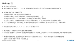 © 2024 NTT DATA Group Corporation 6
B-Treeとは
• インデックスのうちの一つ
• 最も一般的なインデックス、 CREATE INDEX時USING句での指定がない場合B-Treeが使用される
• 一意インデックスとしても使われる
CREATE TABLE時にカラムのUNIQUEを宣言
CREATE UNIQUE INDEX name ON table (column [, ...]);
宣言するとそのカラムについて重複を許さない制約（一意性制約）が追加
デフォルトではNULLの重複は許される(はじきたい場合はNULLS NOT DISTINCTを宣言時に追加)
• 主キーとなるカラム(or カラムの組)、一意性制約を持つカラムには自動的にB-Treeが生成されて、制約を維持
• 対応する演算子は＜、＜＝、＝、＞、＞＝とそれに準じるもの
• ある程度データ数が大きくないと性能改善効果なし
• インデックス管理のコストやHOT(後述)が使用できないデメリットが上回るためインデックスの使用頻度が低い場合も逆効果
• 地理情報であったり、全文検索をよく使用したりする場合や非スカラデータについては他インデックスのが優れる
(逆にそれ以外は基本的にB-Treeでよい)
 