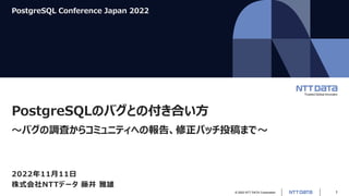 © 2022 NTT DATA Corporation 1
PostgreSQL Conference Japan 2022
PostgreSQLのバグとの付き合い方
～バグの調査からコミュニティへの報告、修正パッチ投稿まで～
2022年11月11日
株式会社NTTデータ 藤井 雅雄
 