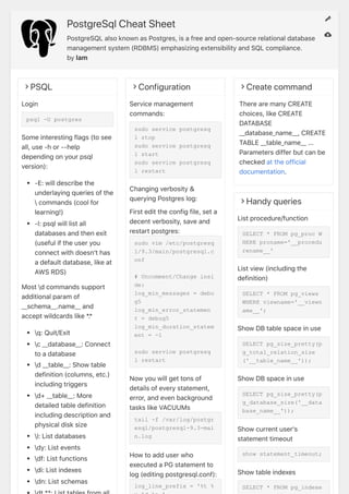 PostgreSqlCheatSheet
PostgreSQLalsoknownasPostgres,isafreeandopen-sourcerelationaldatabase
managementsystem(RDBMS)emphasizingextensibilityandSQLcompliance.
bylam
?PSQL
Login
psql -U postgres
Someinterestingflags(tosee
all,use-hor--help
dependingonyourpsql
version):
-E:willdescribethe
underlayingqueriesofthe
commands(coolfor
learning!)
-l:psqlwilllistall
databasesandthenexit
(usefuliftheuseryou
connectwithdoesn'thas
adefaultdatabase,likeat
AWSRDS)
Mostdcommandssupport
additionalparamof
__schema__.name__and
acceptwildcardslike*.*
q:Quit/Exit
c__database__:Connect
toadatabase
d__table__:Showtable
definition(columns,etc.)
includingtriggers
d+__table__:More
detailedtabledefinition
includingdescriptionand
physicaldisksize
l:Listdatabases
dy:Listevents
df:Listfunctions
di:Listindexes
dn:Listschemas
?Configuration
Servicemanagement
commands:
sudo service postgresq
l stop
sudo service postgresq
l start
sudo service postgresq
l restart
Changingverbosity&
queryingPostgreslog:
Firstedittheconfigfile,seta
decentverbosity,saveand
restartpostgres:
sudo vim /etc/postgresq
l/9.3/main/postgresql.c
onf
# Uncomment/Change insi
de:
log_min_messages = debu
g5
log_min_error_statemen
t = debug5
log_min_duration_statem
ent = -1
sudo service postgresq
l restart
Nowyouwillgettonsof
detailsofeverystatement,
error,andevenbackground
taskslikeVACUUMs
tail -f /var/log/postgr
esql/postgresql-9.3-mai
n.log
Howtoadduserwho
executedaPGstatementto
log(editingpostgresql.conf):
log_line_prefix = '%t %
?Createcommand
TherearemanyCREATE
choices,likeCREATE
DATABASE
__database_name__,CREATE
TABLE__table_name__...
Parametersdifferbutcanbe
checkedattheofficial
documentation.
?Handyqueries
Listprocedure/function
SELECT * FROM pg_proc W
HERE proname='__procedu
rename__'
Listview(includingthe
definition)
SELECT * FROM pg_views
WHERE viewname='__viewn
ame__';
ShowDBtablespaceinuse
SELECT pg_size_pretty(p
g_total_relation_size
('__table_name__'));
ShowDBspaceinuse
SELECT pg_size_pretty(p
g_database_size('__data
base_name__'));
Showcurrentuser's
statementtimeout
show statement_timeout;
Showtableindexes
SELECT * FROM pg_indexe
?
?
 