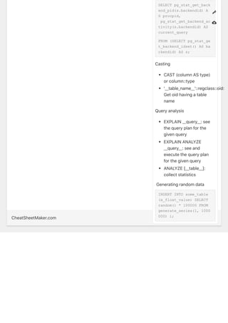CheatSheetMaker.com SimpleCheatSheet.com
SELECT pg_stat_get_back
end_pid(s.backendid) A
S procpid,
pg_stat_get_backend_ac
tivity(s.backendid) AS
current_query
FROM (SELECT pg_stat_ge
t_backend_idset() AS ba
ckendid) AS s;
Casting
CAST(columnAStype)
orcolumn::type
'__table_name__'::regclass::oid:
Getoidhavingatable
name
Queryanalysis
EXPLAIN__query__:see
thequeryplanforthe
givenquery
EXPLAINANALYZE
__query__:seeand
executethequeryplan
forthegivenquery
ANALYZE[__table__]:
collectstatistics
?Generatingrandomdata
INSERT INTO some_table
(a_float_value) SELECT
random() * 100000 FROM
generate_series(1, 1000
000) i;
?
?
 