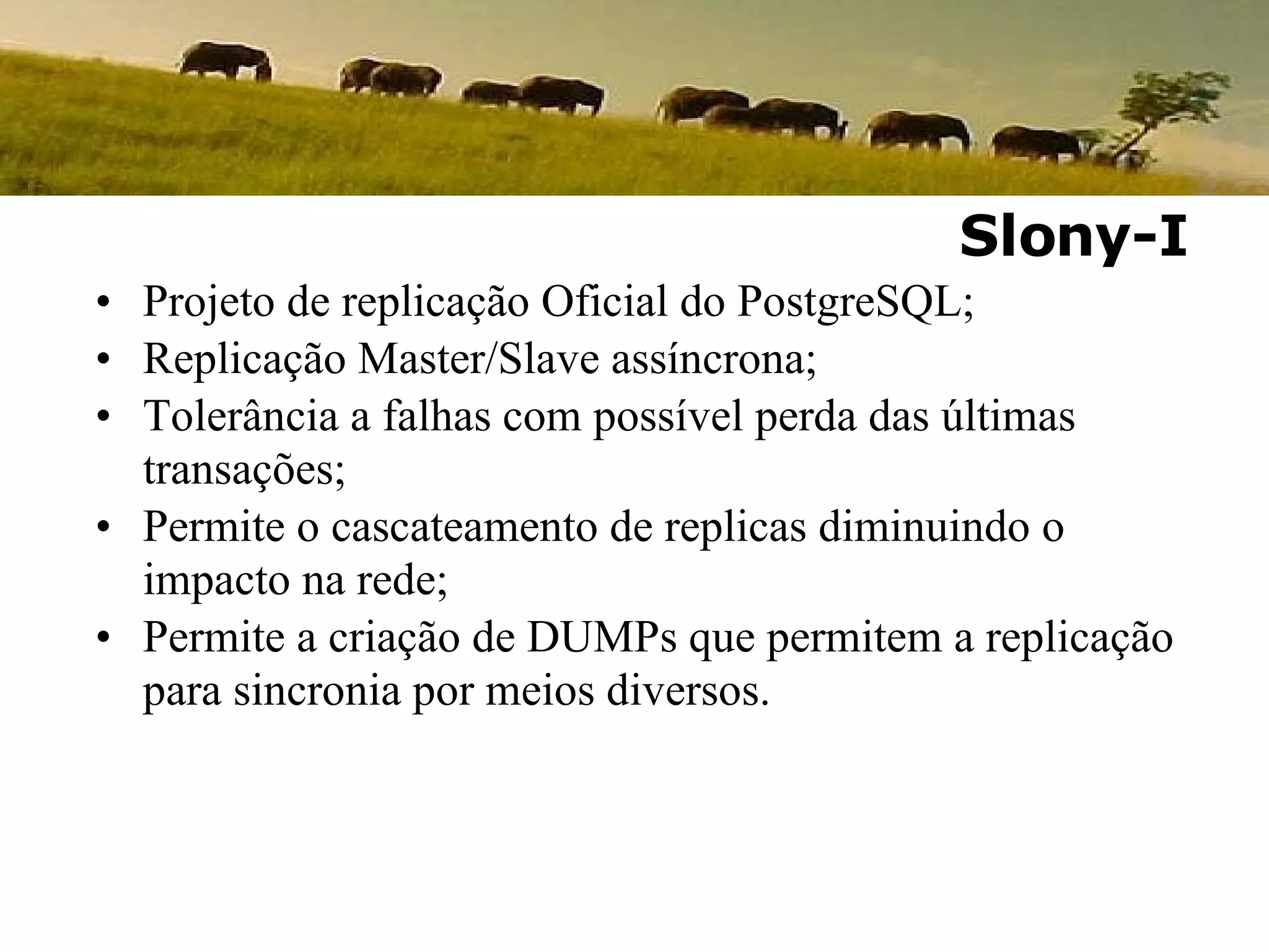 Projeto de replicação Oficial do PostgreSQL; Replicação Master/Slave assíncrona; Tolerância a falhas com possível perda das últimas transações; Permite o cascateamento de replicas diminuindo o impacto na rede; Permite a criação de DUMPs que permitem a replicação para sincronia por meios diversos. Slony-I 