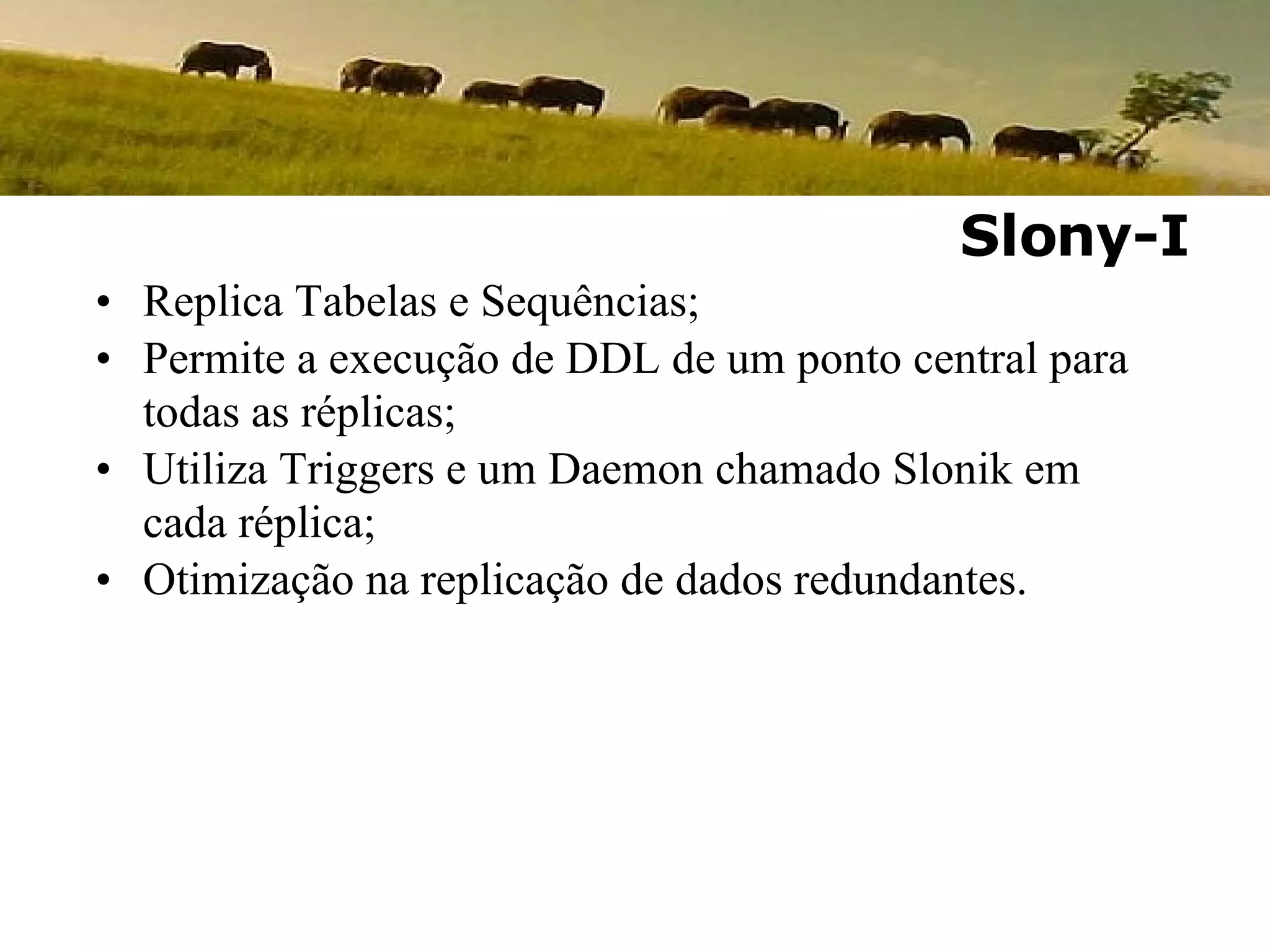 Replica Tabelas e Sequências; Permite a execução de DDL de um ponto central para todas as réplicas; Utiliza Triggers e um Daemon chamado Slonik em cada réplica; Otimização na replicação de dados redundantes. Slony-I 