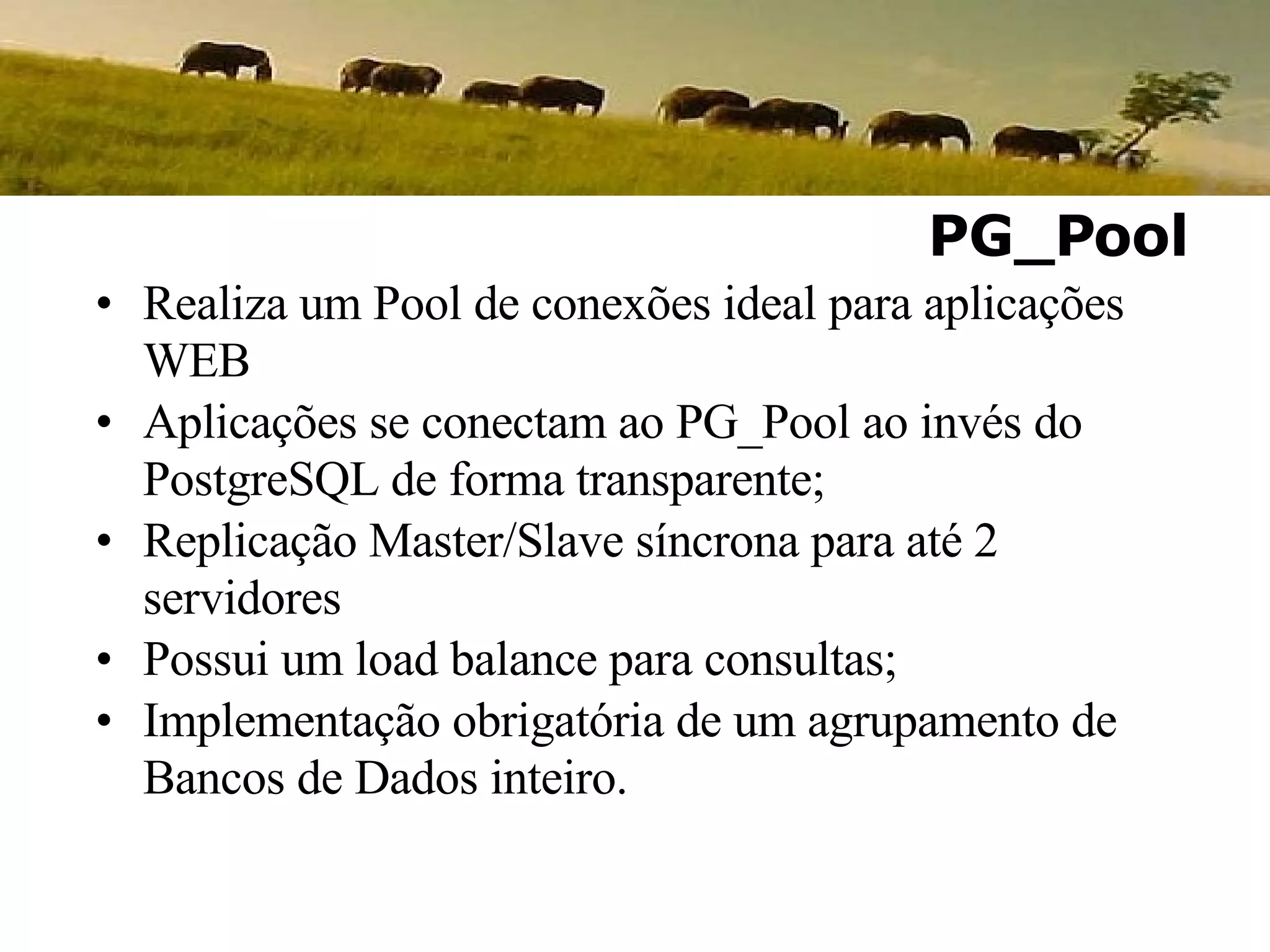 Realiza um Pool de conexões ideal para aplicações WEB Aplicações se conectam ao PG_Pool ao invés do PostgreSQL de forma transparente; Replicação Master/Slave síncrona para até 2 servidores Possui um load balance para consultas; Implementação obrigatória de um agrupamento de Bancos de Dados inteiro. PG_Pool 