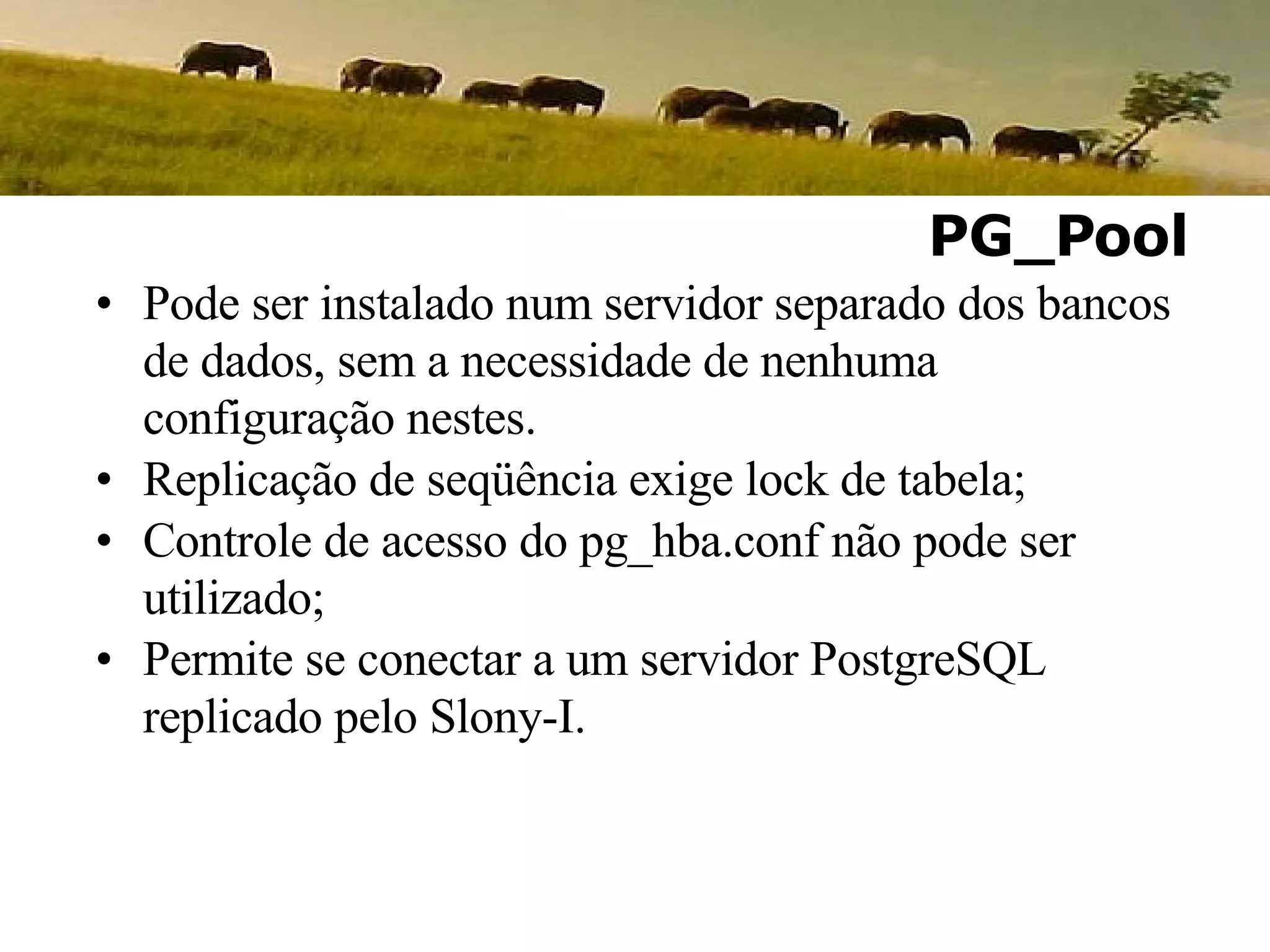 Pode ser instalado num servidor separado dos bancos de dados, sem a necessidade de nenhuma configuração nestes. Replicação de seqüência exige lock de tabela; Controle de acesso do pg_hba.conf não pode ser utilizado; Permite se conectar a um servidor PostgreSQL replicado pelo Slony-I. PG_Pool 