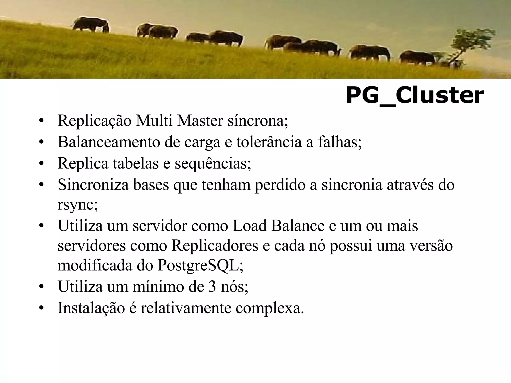 Replicação Multi Master síncrona; Balanceamento de carga e tolerância a falhas; Replica tabelas e sequências; Sincroniza bases que tenham perdido a sincronia através do rsync; Utiliza um servidor como Load Balance e um ou mais servidores como Replicadores e cada nó possui uma versão modificada do PostgreSQL; Utiliza um mínimo de 3 nós; Instalação é relativamente complexa. PG_Cluster 