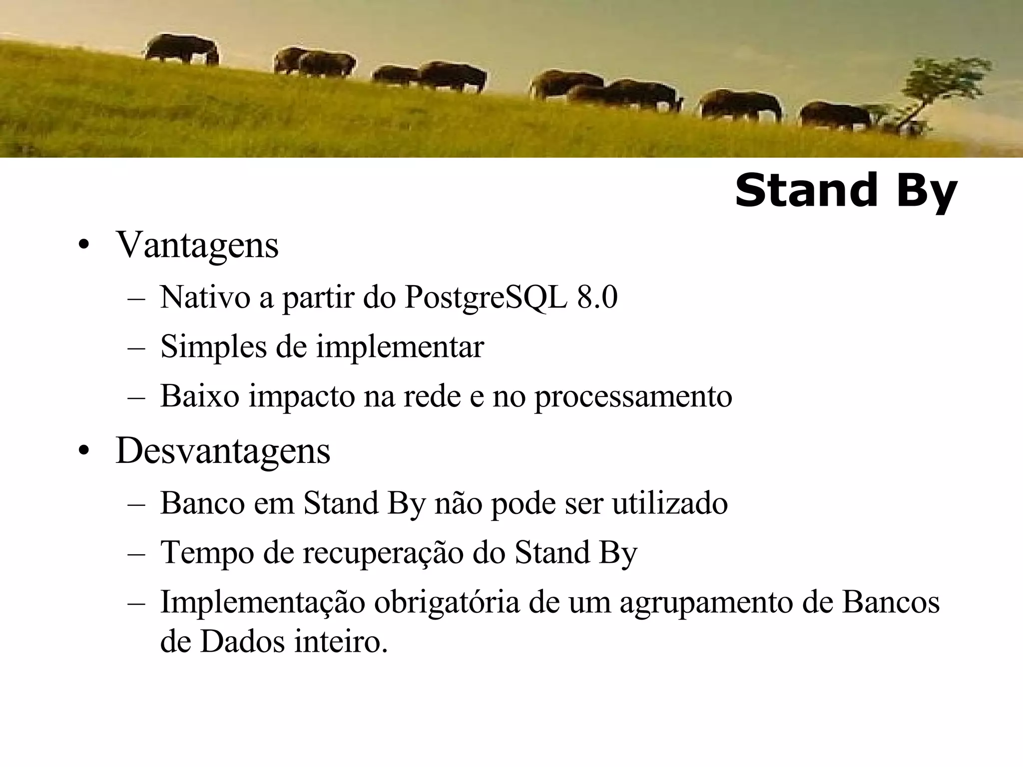 Vantagens Nativo a partir do PostgreSQL 8.0 Simples de implementar Baixo impacto na rede e no processamento Desvantagens Banco em Stand By não pode ser utilizado Tempo de recuperação do Stand By Implementação obrigatória de um agrupamento de Bancos de Dados inteiro. Stand By 
