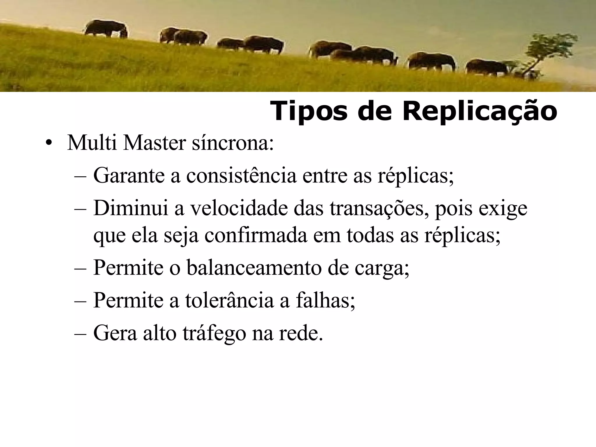 Multi Master síncrona: Garante a consistência entre as réplicas; Diminui a velocidade das transações, pois exige que ela seja confirmada em todas as réplicas; Permite o balanceamento de carga; Permite a tolerância a falhas; Gera alto tráfego na rede. Tipos de Replicação 