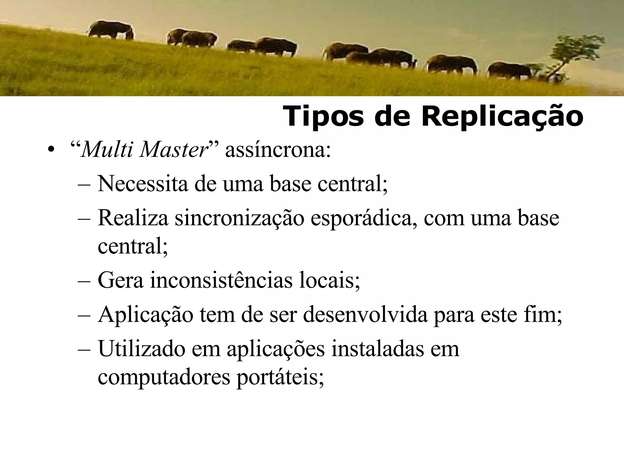 “ Multi Master ” assíncrona: Necessita de uma base central; Realiza sincronização esporádica, com uma base central; Gera inconsistências locais; Aplicação tem de ser desenvolvida para este fim; Utilizado em aplicações instaladas em computadores portáteis; Tipos de Replicação 