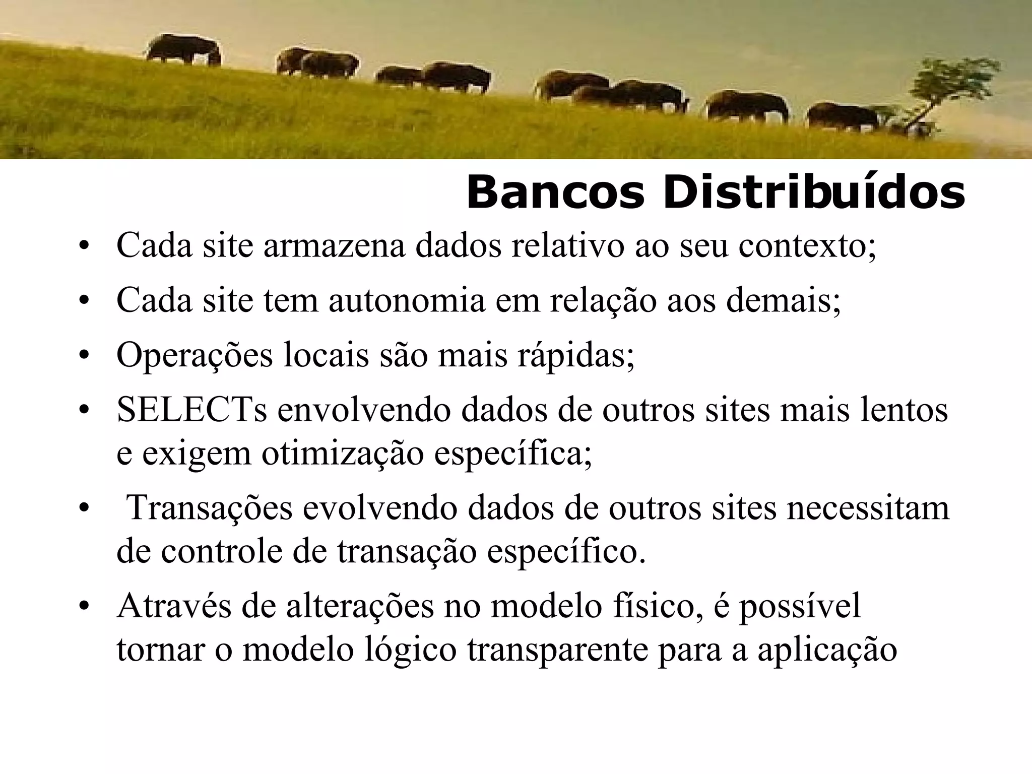 Cada site armazena dados relativo ao seu contexto; Cada site tem autonomia em relação aos demais; Operações locais são mais rápidas; SELECTs envolvendo dados de outros sites mais lentos e exigem otimização específica; Transações evolvendo dados de outros sites necessitam de controle de transação específico. Através de alterações no modelo físico, é possível tornar o modelo lógico transparente para a aplicação Bancos Distribuídos 