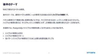 © 2025 NTT DATA Group Corporation 27
後半のテーマ
RAGで使われるベクトル検索。
後半のテーマは、通常のベクトル検索に＋αの検索方法を組み合わたハイブリッド検索です。
ベクトル検索だけで精度の高い結果を得ようとすると、サイズが大きくなるか、レイテンシが遅くなるデメリットも。
ハイブリッド検索を使えば、サイズやレイテンシを犠牲にせず、より精度の高い結果を得られるケースがあります。
本資料では、PostgreSQLでハイブリッド検索を使いこなすためのヒントをとりあげます。
• ハイブリッド検索とは何か
• ハイブリッド検索のパターン
• 各パターンでハイブリッド検索を行うために必要な前提知識とサンプル
 