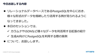 © 2025 NTT DATA Group Corporation 3
今日お話しする内容
⚫ リレーショナルデータベースであるPostgreSQLを中心におき、
様々な形式のデータを格納したり活用する例が見られるように
なってきました。
⚫ 本日のセッションでは、
✓ カラムナやJSONなど様々なデータを利活用する拡張の紹介
✓ 生成AI向けにPostgreSQLを利用する際の実例
⚫ について、お話しします。
 
