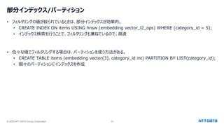 © 2025 NTT DATA Group Corporation 35
部分インデックス/パーティション
• フィルタリングの値が絞られているときは、部分インデックスが効果的。
• CREATE INDEX ON items USING hnsw (embedding vector_l2_ops) WHERE (category_id = 5);
• インデックス検索を行うことで、フィルタリングも兼ねているので、高速
• 色々な値でフィルタリングする場合は、パーティションを使う方法がある。
• CREATE TABLE items (embedding vector(3), category_id int) PARTITION BY LIST(category_id);
• 個々のパーティションにインデックスを作成
 