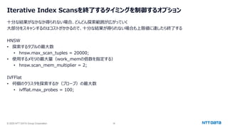 © 2025 NTT DATA Group Corporation 38
Iterative Index Scansを終了するタイミングを制御するオプション
十分な結果がなかなか得られない場合、どんどん探索範囲が広がっていく
大部分をスキャンするのはコストがかかるので、十分な結果が得られない場合も上限値に達したら終了する
HNSW
• 探索するタプルの最大数
• hnsw.max_scan_tuples = 20000;
• 使用するメモリの最大量（work_memの倍数を指定する）
• hnsw.scan_mem_multiplier = 2;
IVFFlat
• 何個のクラスタを探索するか（プローブ）の最大数
• ivfflat.max_probes = 100;
 