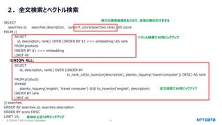 © 2025 NTT DATA Group Corporation 41
２．全文検索とベクトル検索
SELECT
searches.id, searches.description, sum(rrf_score(searches.rank)) AS score
FROM ((
SELECT
id, description, rank() OVER (ORDER BY $1 <=> embedding) AS rank
FROM products
ORDER BY $1 <=> embedding
LIMIT 40
)UNION ALL(
SELECT
id, description, rank() OVER (ORDER BY
ts_rank_cd(to_tsvector(description), plainto_tsquery('travel computer')) DESC) AS rank
FROM products
WHERE
plainto_tsquery('english', 'travel computer') @@ to_tsvector('english', description)
ORDER BY rank
LIMIT 40
)) searches
GROUP BY searches.id, searches.description
ORDER BY score DESC
LIMIT 10;
ベクトル検索で40件ピックアップ
全文検索で40件ピックアップ
両方の検索結果をあわせて、全体の順位付けをする
全体の上位10件ピックアップ
 