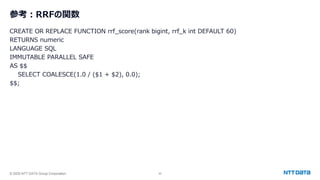 © 2025 NTT DATA Group Corporation 43
参考：RRFの関数
CREATE OR REPLACE FUNCTION rrf_score(rank bigint, rrf_k int DEFAULT 60)
RETURNS numeric
LANGUAGE SQL
IMMUTABLE PARALLEL SAFE
AS $$
SELECT COALESCE(1.0 / ($1 + $2), 0.0);
$$;
 