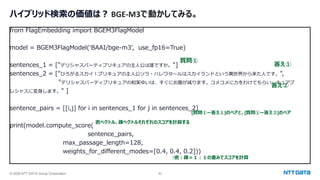 © 2025 NTT DATA Group Corporation 50
ハイブリッド検索の価値は？ BGE-M3で動かしてみる。
from FlagEmbedding import BGEM3FlagModel
model = BGEM3FlagModel('BAAI/bge-m3', use_fp16=True)
sentences_1 = ["デリシャスパーティプリキュアの主人公は誰ですか。"]
sentences_2 = ["ひろがるスカイ！プリキュアの主人公ソラ・ハレワタールはスカイランドという異世界から来た人です。",
"デリシャスパーティプリキュアの和実ゆいは、すぐにお腹が減ります。コメコメに力をわけてもらい、キュアプ
レシャスに変身します。" ]
sentence_pairs = [[i,j] for i in sentences_1 for j in sentences_2]
print(model.compute_score(
sentence_pairs,
max_passage_length=128,
weights_for_different_modes=[0.4, 0.4, 0.2]))
密ベクトル、疎ベクトルそれぞれのスコアを計算する
↑密：疎＝１：１の重みでスコアを計算
質問①
答え①
答え②
[質問①ー答え①]のペアと、[質問①ー答え②]のペア
 