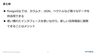 © 2025 NTT DATA Group Corporation 56
まとめ
⚫ PostgreSQLでは、カラムナ、JSON、ベクトルなど様々なデータを
利活用できる
⚫ 使い慣れたインタフェースを使いながら、新しい活用場面に展開
できることはメリット
 