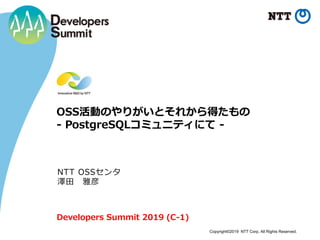 Copyright©2019 NTT Corp. All Rights Reserved.
OSS活動のやりがいとそれから得たもの
- PostgreSQLコミュニティにて -
NTT OSSセンタ
澤田 雅彦
Developers Summit 2019 (C-1)
 