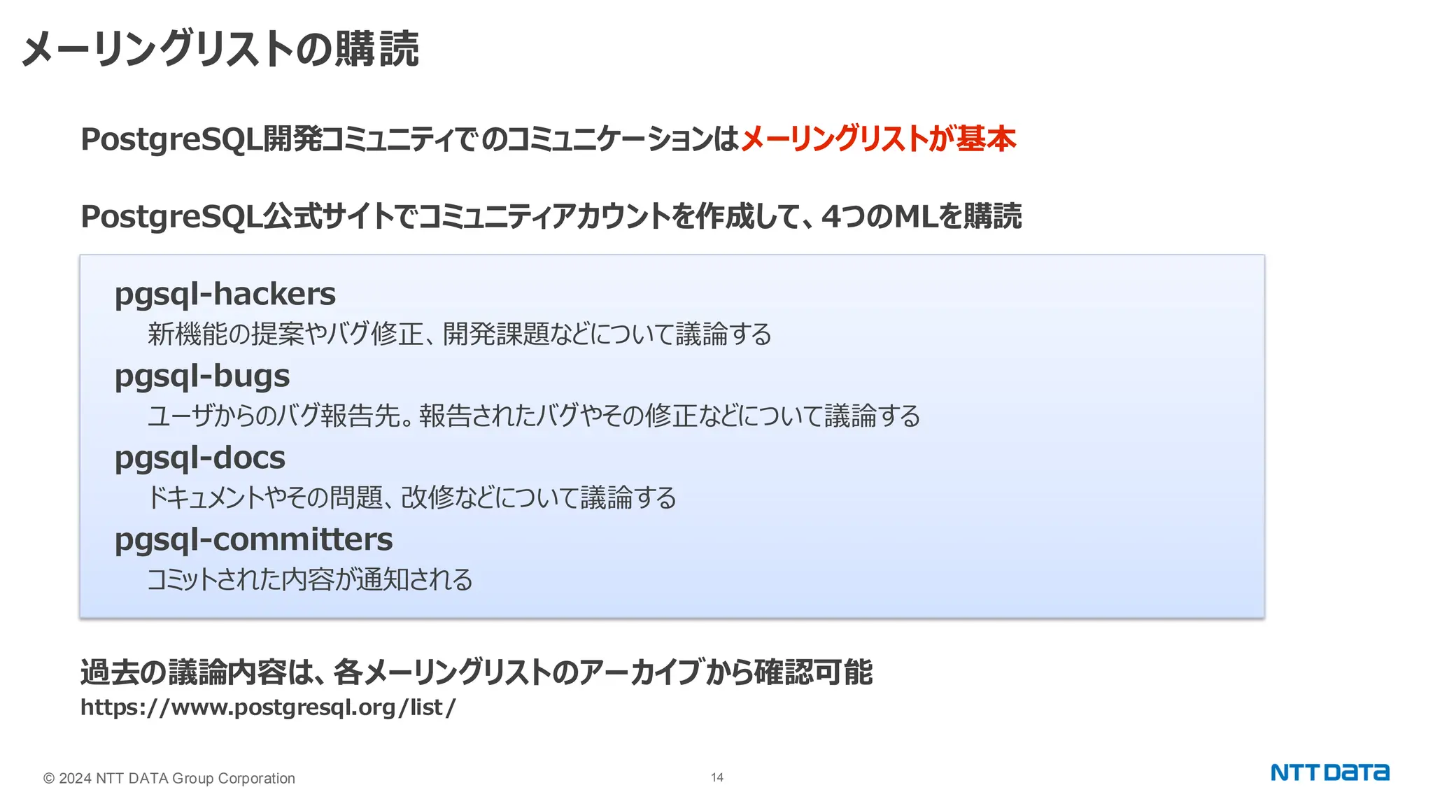 © 2024 NTT DATA Group Corporation 14 メーリングリストの購読 PostgreSQL開発コミュニティでのコミュニケーションはメーリングリストが基本 PostgreSQL公式サイトでコミュニティアカウントを作成して、4つのMLを購読 pgsql-hackers 新機能の提案やバグ修正、開発課題などについて議論する pgsql-bugs ユーザからのバグ報告先。報告されたバグやその修正などについて議論する pgsql-docs ドキュメントやその問題、改修などについて議論する pgsql-committers コミットされた内容が通知される 過去の議論内容は、各メーリングリストのアーカイブから確認可能 https://www.postgresql.org/list/ 