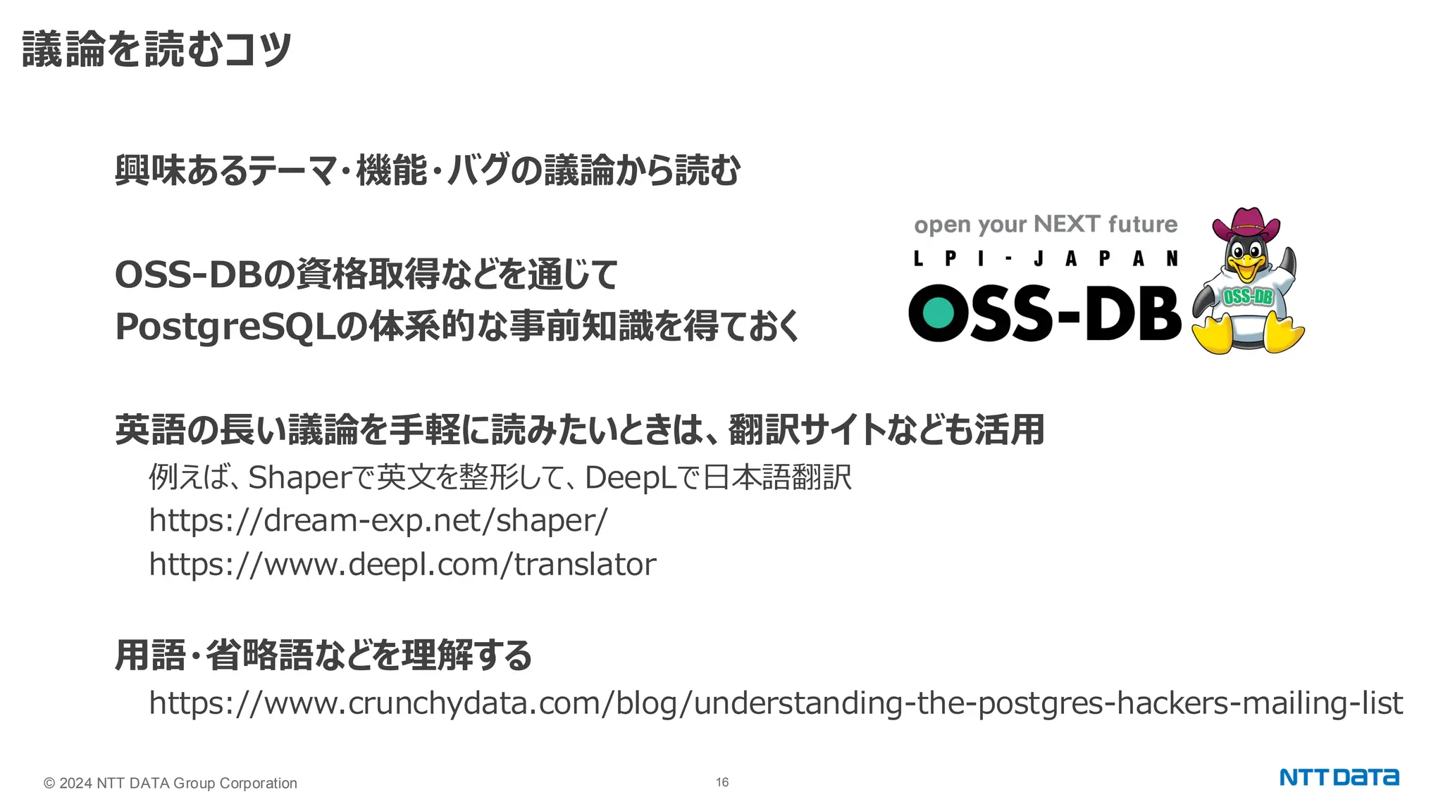 © 2024 NTT DATA Group Corporation 16 議論を読むコツ 興味あるテーマ・機能・バグの議論から読む OSS-DBの資格取得などを通じて PostgreSQLの体系的な事前知識を得ておく 英語の長い議論を手軽に読みたいときは、翻訳サイトなども活用 例えば、Shaperで英文を整形して、DeepLで日本語翻訳 https://dream-exp.net/shaper/ https://www.deepl.com/translator 用語・省略語などを理解する https://www.crunchydata.com/blog/understanding-the-postgres-hackers-mailing-list 