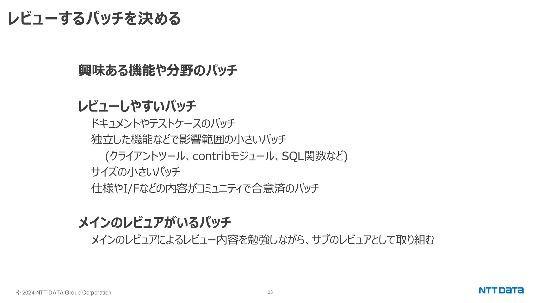 © 2024 NTT DATA Group Corporation 23 レビューするパッチを決める 興味ある機能や分野のパッチ レビューしやすいパッチ ドキュメントやテストケースのパッチ 独立した機能などで影響範囲の小さいパッチ (クライアントツール、contribモジュール、SQL関数など) サイズの小さいパッチ 仕様やI/Fなどの内容がコミュニティで合意済のパッチ メインのレビュアがいるパッチ メインのレビュアによるレビュー内容を勉強しながら、サブのレビュアとして取り組む 