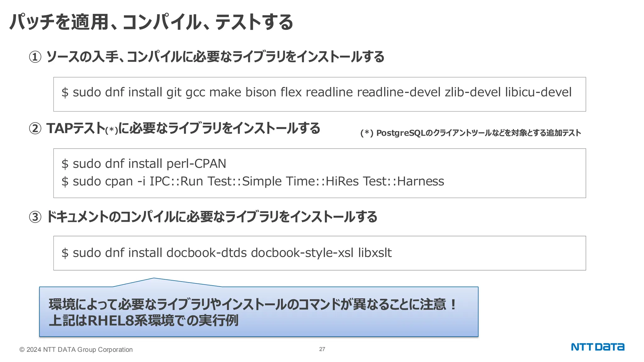 © 2024 NTT DATA Group Corporation 27 パッチを適用、コンパイル、テストする ① ソースの入手、コンパイルに必要なライブラリをインストールする $ sudo dnf install git gcc make bison flex readline readline-devel zlib-devel libicu-devel ② TAPテスト(*)に必要なライブラリをインストールする $ sudo dnf install perl-CPAN $ sudo cpan -i IPC::Run Test::Simple Time::HiRes Test::Harness ③ ドキュメントのコンパイルに必要なライブラリをインストールする $ sudo dnf install docbook-dtds docbook-style-xsl libxslt 環境によって必要なライブラリやインストールのコマンドが異なることに注意！ 上記はRHEL8系環境での実行例 (*) PostgreSQLのクライアントツールなどを対象とする追加テスト 