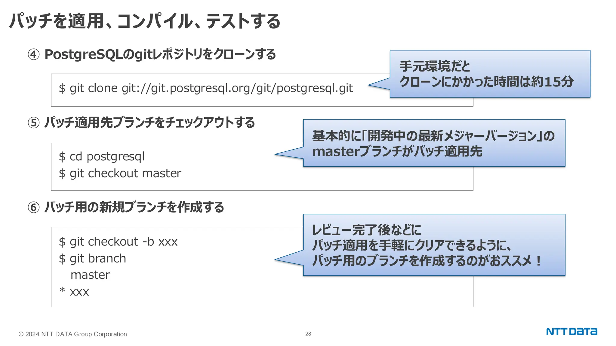 © 2024 NTT DATA Group Corporation 28 パッチを適用、コンパイル、テストする ④ PostgreSQLのgitレポジトリをクローンする $ git clone git://git.postgresql.org/git/postgresql.git ⑤ パッチ適用先ブランチをチェックアウトする $ cd postgresql $ git checkout master ⑥ パッチ用の新規ブランチを作成する $ git checkout -b xxx $ git branch master * xxx 基本的に「開発中の最新メジャーバージョン」の masterブランチがパッチ適用先 手元環境だと クローンにかかった時間は約15分 レビュー完了後などに パッチ適用を手軽にクリアできるように、 パッチ用のブランチを作成するのがおススメ！ 