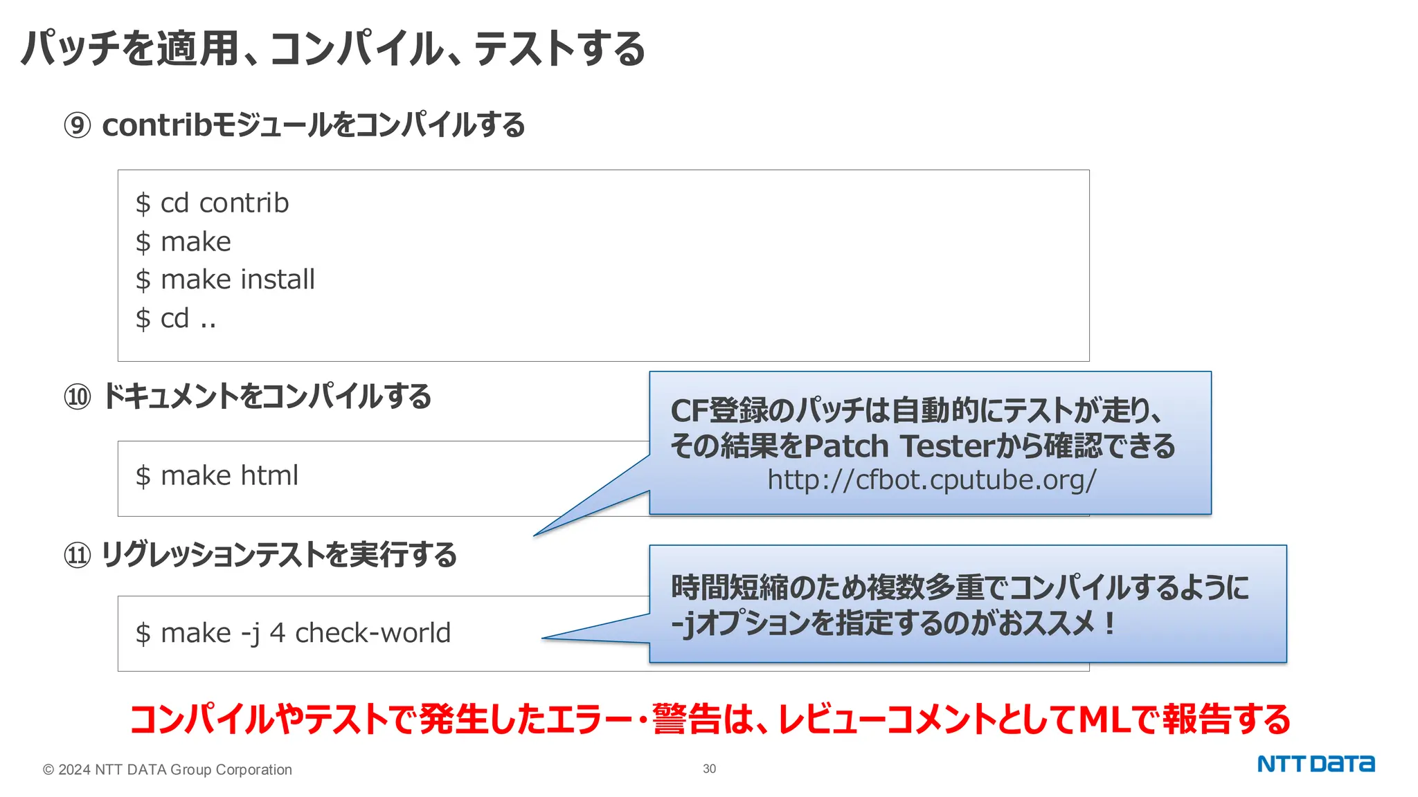 © 2024 NTT DATA Group Corporation 30 パッチを適用、コンパイル、テストする ⑨ contribモジュールをコンパイルする $ cd contrib $ make $ make install $ cd .. ⑩ ドキュメントをコンパイルする $ make html ⑪ リグレッションテストを実行する $ make -j 4 check-world コンパイルやテストで発生したエラー・警告は、レビューコメントとしてMLで報告する CF登録のパッチは自動的にテストが走り、 その結果をPatch Testerから確認できる http://cfbot.cputube.org/ 時間短縮のため複数多重でコンパイルするように -jオプションを指定するのがおススメ！ 