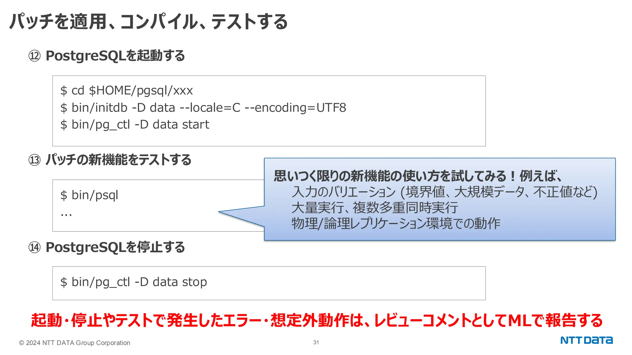 © 2024 NTT DATA Group Corporation 31 パッチを適用、コンパイル、テストする ⑫ PostgreSQLを起動する $ cd $HOME/pgsql/xxx $ bin/initdb -D data --locale=C --encoding=UTF8 $ bin/pg_ctl -D data start ⑬ パッチの新機能をテストする $ bin/psql ... ⑭ PostgreSQLを停止する $ bin/pg_ctl -D data stop 思いつく限りの新機能の使い方を試してみる！例えば、 入力のバリエーション (境界値、大規模データ、不正値など) 大量実行、複数多重同時実行 物理/論理レプリケーション環境での動作 起動・停止やテストで発生したエラー・想定外動作は、レビューコメントとしてMLで報告する 