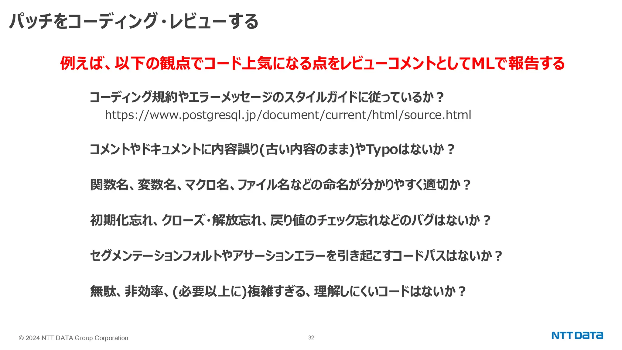 © 2024 NTT DATA Group Corporation 32 パッチをコーディング・レビューする コーディング規約やエラーメッセージのスタイルガイドに従っているか？ https://www.postgresql.jp/document/current/html/source.html コメントやドキュメントに内容誤り(古い内容のまま)やTypoはないか？ 関数名、変数名、マクロ名、ファイル名などの命名が分かりやすく適切か？ 初期化忘れ、クローズ・解放忘れ、戻り値のチェック忘れなどのバグはないか？ セグメンテーションフォルトやアサーションエラーを引き起こすコードパスはないか？ 無駄、非効率、(必要以上に)複雑すぎる、理解しにくいコードはないか？ 例えば、以下の観点でコード上気になる点をレビューコメントとしてMLで報告する 