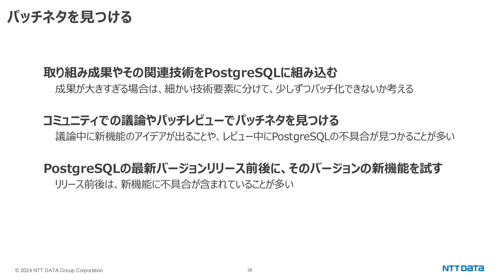 © 2024 NTT DATA Group Corporation 38 パッチネタを見つける 取り組み成果やその関連技術をPostgreSQLに組み込む 成果が大きすぎる場合は、細かい技術要素に分けて、少しずつパッチ化できないか考える コミュニティでの議論やパッチレビューでパッチネタを見つける 議論中に新機能のアイデアが出ることや、レビュー中にPostgreSQLの不具合が見つかることが多い PostgreSQLの最新バージョンリリース前後に、そのバージョンの新機能を試す リリース前後は、新機能に不具合が含まれていることが多い 