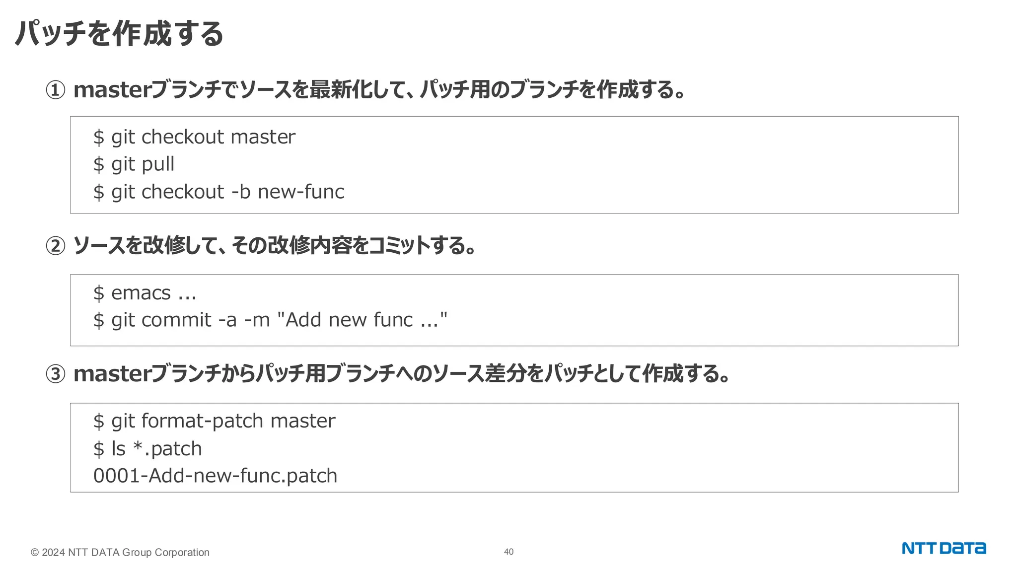 © 2024 NTT DATA Group Corporation 40 パッチを作成する ① masterブランチでソースを最新化して、パッチ用のブランチを作成する。 $ git checkout master $ git pull $ git checkout -b new-func ② ソースを改修して、その改修内容をコミットする。 $ emacs ... $ git commit -a -m "Add new func ..." ③ masterブランチからパッチ用ブランチへのソース差分をパッチとして作成する。 $ git format-patch master $ ls *.patch 0001-Add-new-func.patch 