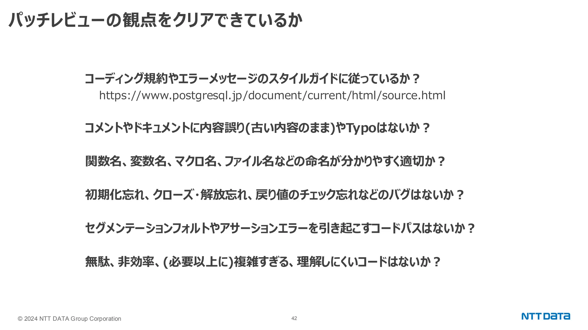 © 2024 NTT DATA Group Corporation 42 パッチレビューの観点をクリアできているか コーディング規約やエラーメッセージのスタイルガイドに従っているか？ https://www.postgresql.jp/document/current/html/source.html コメントやドキュメントに内容誤り(古い内容のまま)やTypoはないか？ 関数名、変数名、マクロ名、ファイル名などの命名が分かりやすく適切か？ 初期化忘れ、クローズ・解放忘れ、戻り値のチェック忘れなどのバグはないか？ セグメンテーションフォルトやアサーションエラーを引き起こすコードパスはないか？ 無駄、非効率、(必要以上に)複雑すぎる、理解しにくいコードはないか？ 