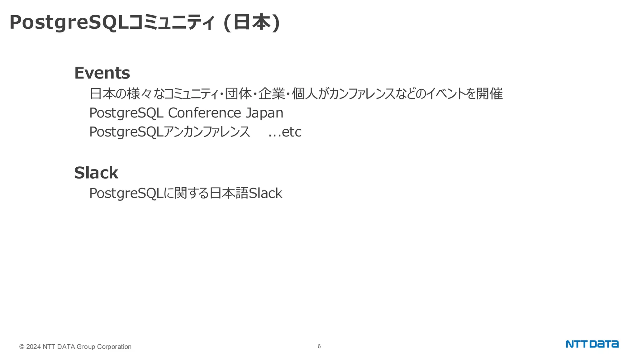 © 2024 NTT DATA Group Corporation 6 PostgreSQLコミュニティ (日本) Events 日本の様々なコミュニティ・団体・企業・個人がカンファレンスなどのイベントを開催 PostgreSQL Conference Japan PostgreSQLアンカンファレンス ...etc Slack PostgreSQLに関する日本語Slack 