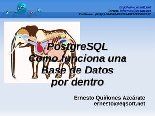 http://www.eqsoft.net
Correo: informes@eqsoft.net
Teléfonos: (51)(1)-5645424/997244926/997003957
PostgreSQL
PostgreSQL
Como funciona una
Como funciona una
Base de Datos
Base de Datos
por dentro
por dentro
Ernesto Quiñones Azcárate
ernesto@eqsoft.net
 