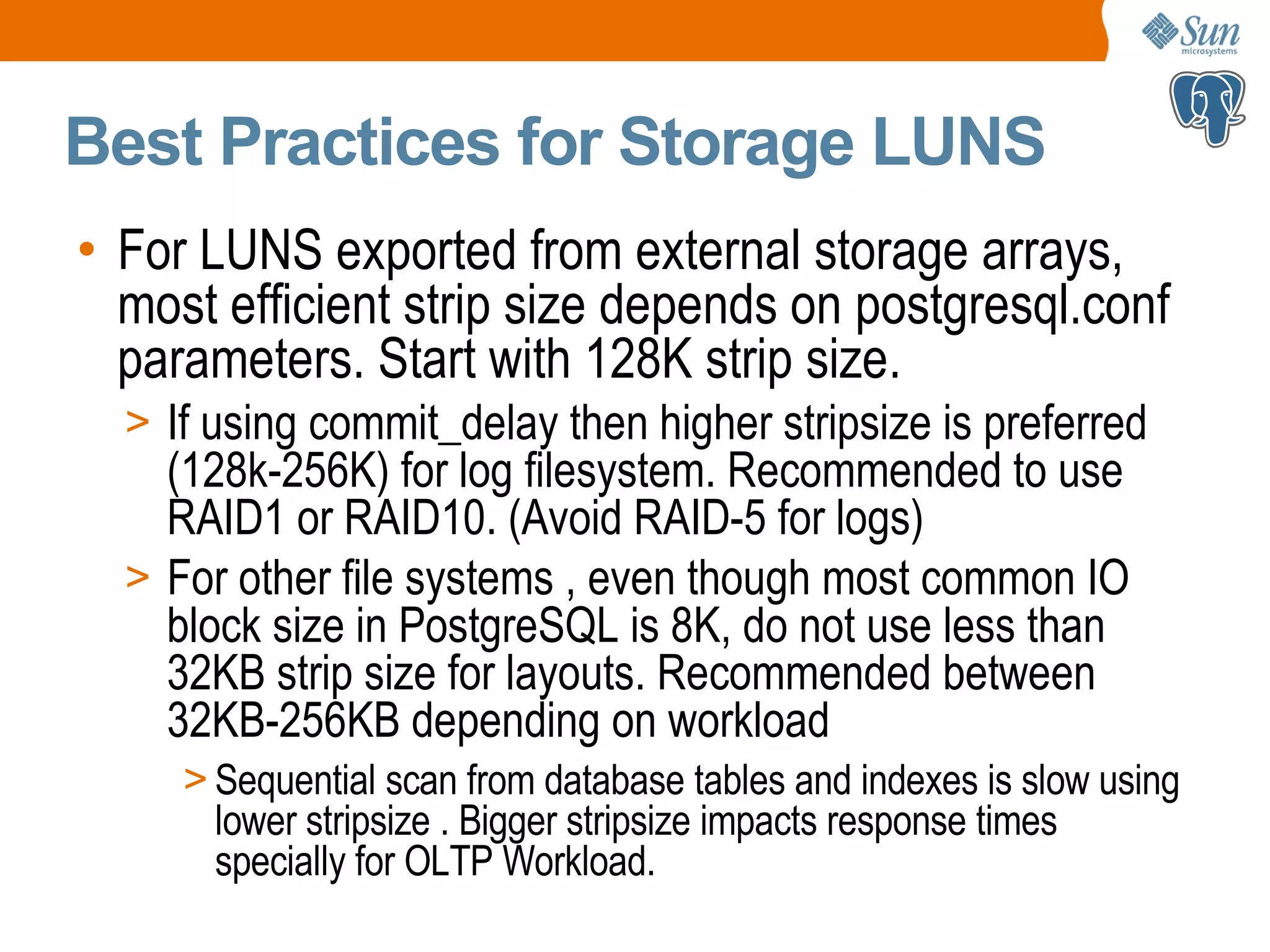 Best Practices for Storage LUNS • For LUNS exported from external storage arrays, most efficient strip size depends on postgresql.conf parameters. Start with 128K strip size. > If using commit_delay then higher stripsize is preferred (128k-256K) for log filesystem. Recommended to use RAID1 or RAID10. (Avoid RAID-5 for logs) > For other file systems , even though most common IO block size in PostgreSQL is 8K, do not use less than 32KB strip size for layouts. Recommended between 32KB-256KB depending on workload > Sequential scan from database tables and indexes is slow using lower stripsize . Bigger stripsize impacts response times specially for OLTP Workload. 