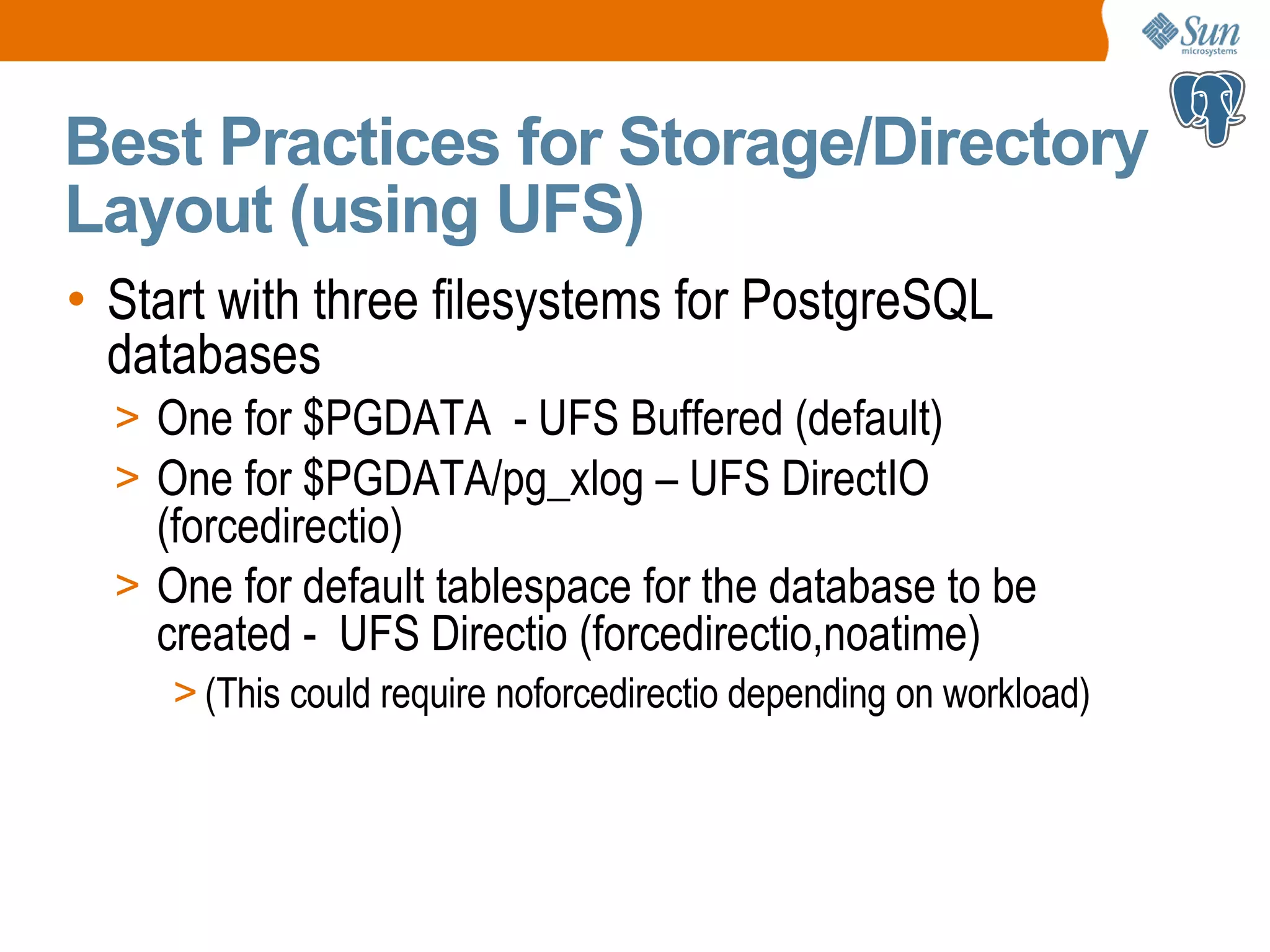 Best Practices for Storage/Directory Layout (using UFS) • Start with three filesystems for PostgreSQL databases > One for $PGDATA - UFS Buffered (default) > One for $PGDATA/pg_xlog – UFS DirectIO (forcedirectio) > One for default tablespace for the database to be created - UFS Directio (forcedirectio,noatime) > (This could require noforcedirectio depending on workload) 