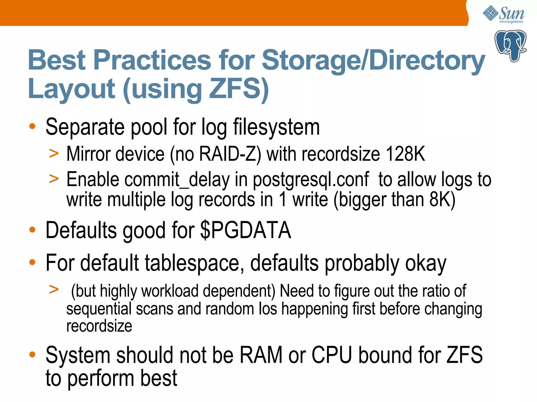 Best Practices for Storage/Directory Layout (using ZFS) • Separate pool for log filesystem > Mirror device (no RAID-Z) with recordsize 128K > Enable commit_delay in postgresql.conf to allow logs to write multiple log records in 1 write (bigger than 8K) • Defaults good for $PGDATA • For default tablespace, defaults probably okay > (but highly workload dependent) Need to figure out the ratio of sequential scans and random Ios happening first before changing recordsize • System should not be RAM or CPU bound for ZFS to perform best 