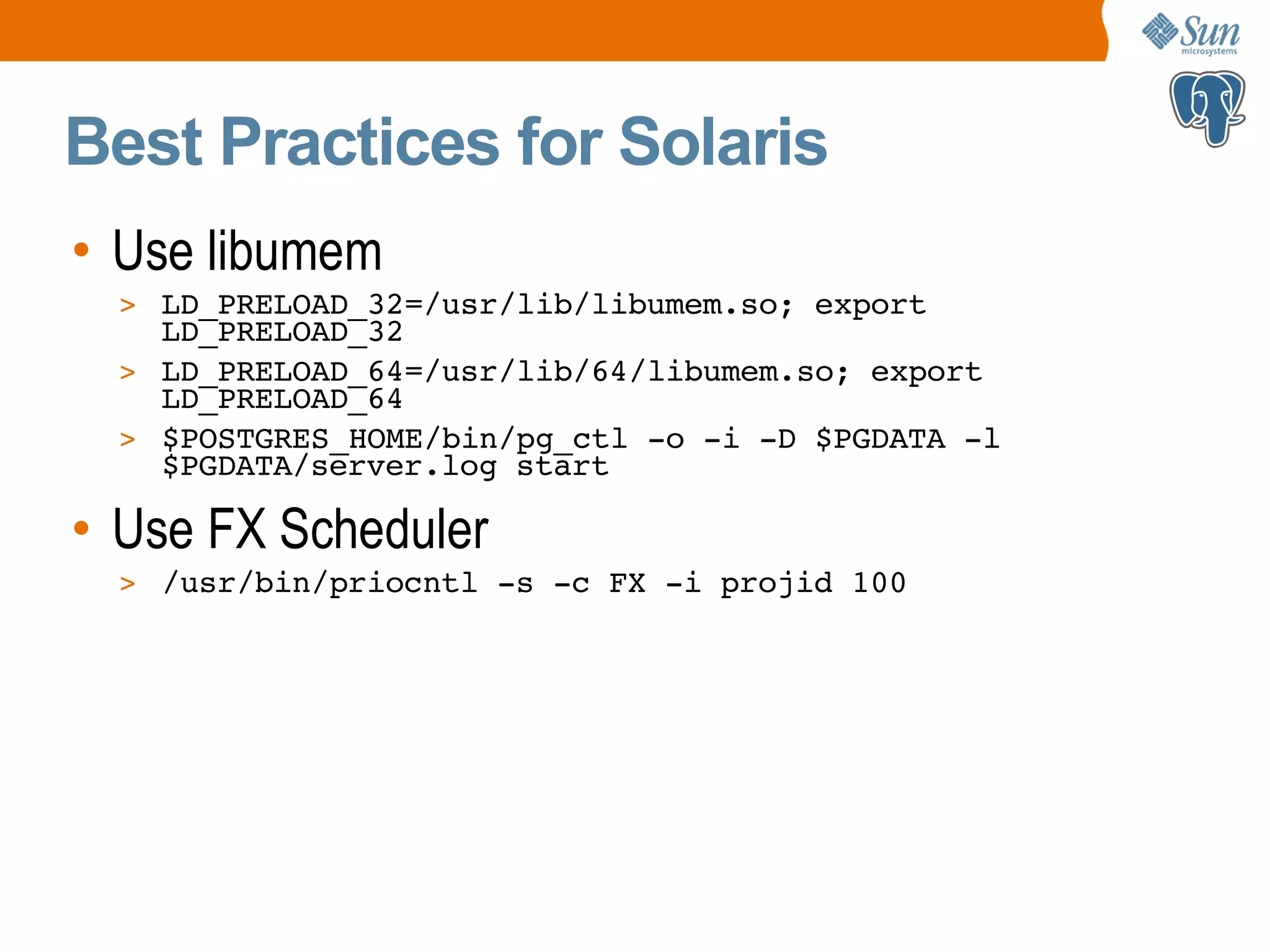 Best Practices for Solaris • Use libumem > LD_PRELOAD_32=/usr/lib/libumem.so; export LD_PRELOAD_32 > LD_PRELOAD_64=/usr/lib/64/libumem.so; export LD_PRELOAD_64 > $POSTGRES_HOME/bin/pg_ctl -o -i -D $PGDATA -l $PGDATA/server.log start • Use FX Scheduler > /usr/bin/priocntl -s -c FX -i projid 100 