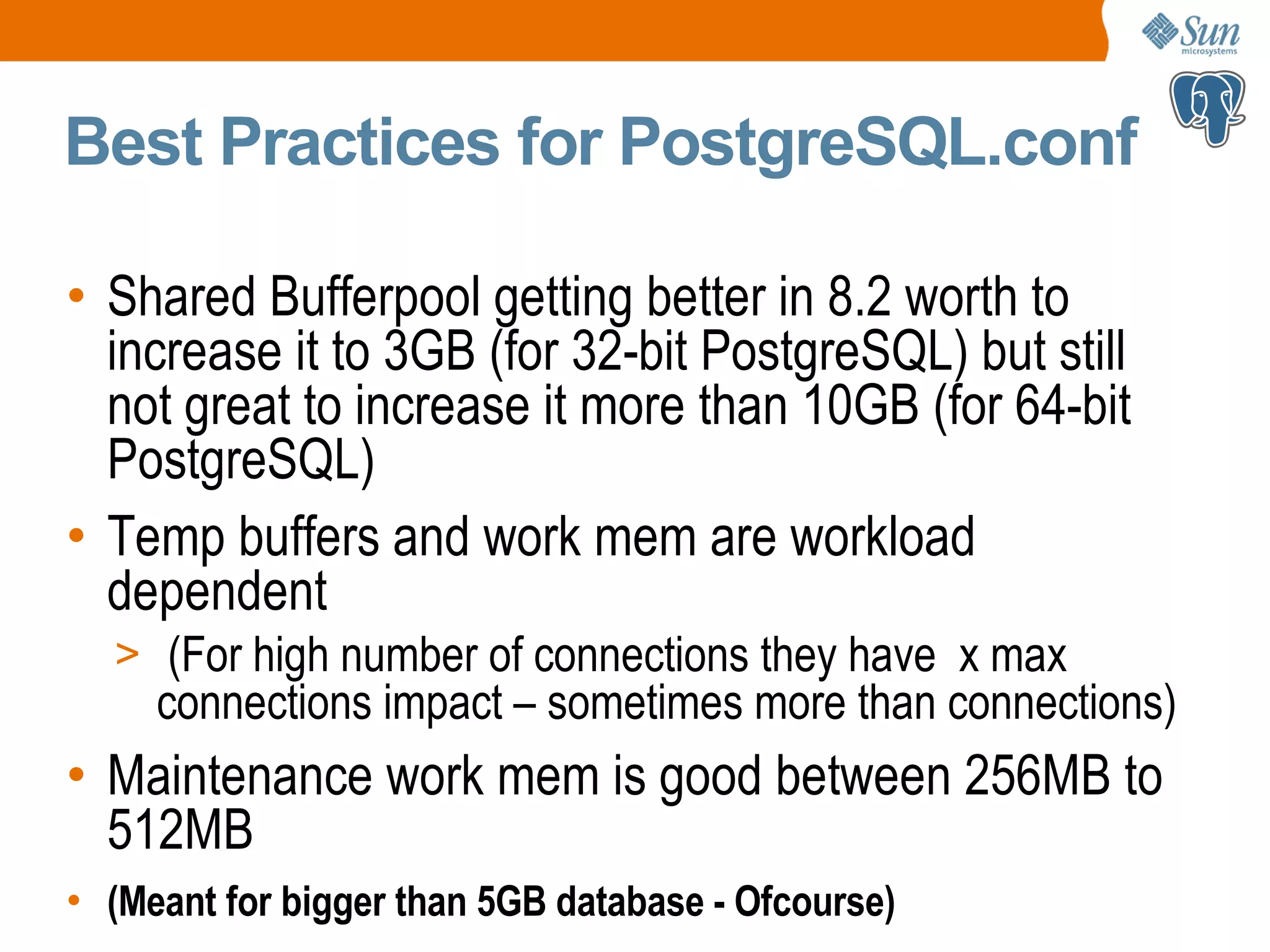 Best Practices for PostgreSQL.conf • Shared Bufferpool getting better in 8.2 worth to increase it to 3GB (for 32-bit PostgreSQL) but still not great to increase it more than 10GB (for 64-bit PostgreSQL) • Temp buffers and work mem are workload dependent > (For high number of connections they have x max connections impact – sometimes more than connections) • Maintenance work mem is good between 256MB to 512MB • (Meant for bigger than 5GB database - Ofcourse) 