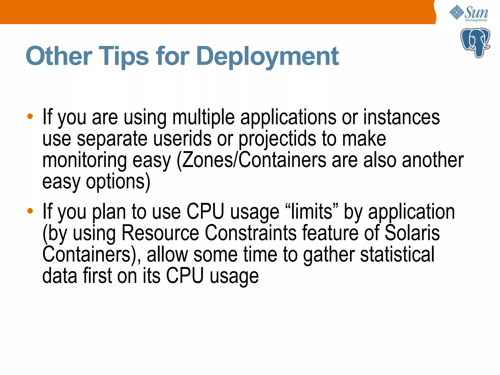 Other Tips for Deployment • If you are using multiple applications or instances use separate userids or projectids to make monitoring easy (Zones/Containers are also another easy options) • If you plan to use CPU usage “limits” by application (by using Resource Constraints feature of Solaris Containers), allow some time to gather statistical data first on its CPU usage 