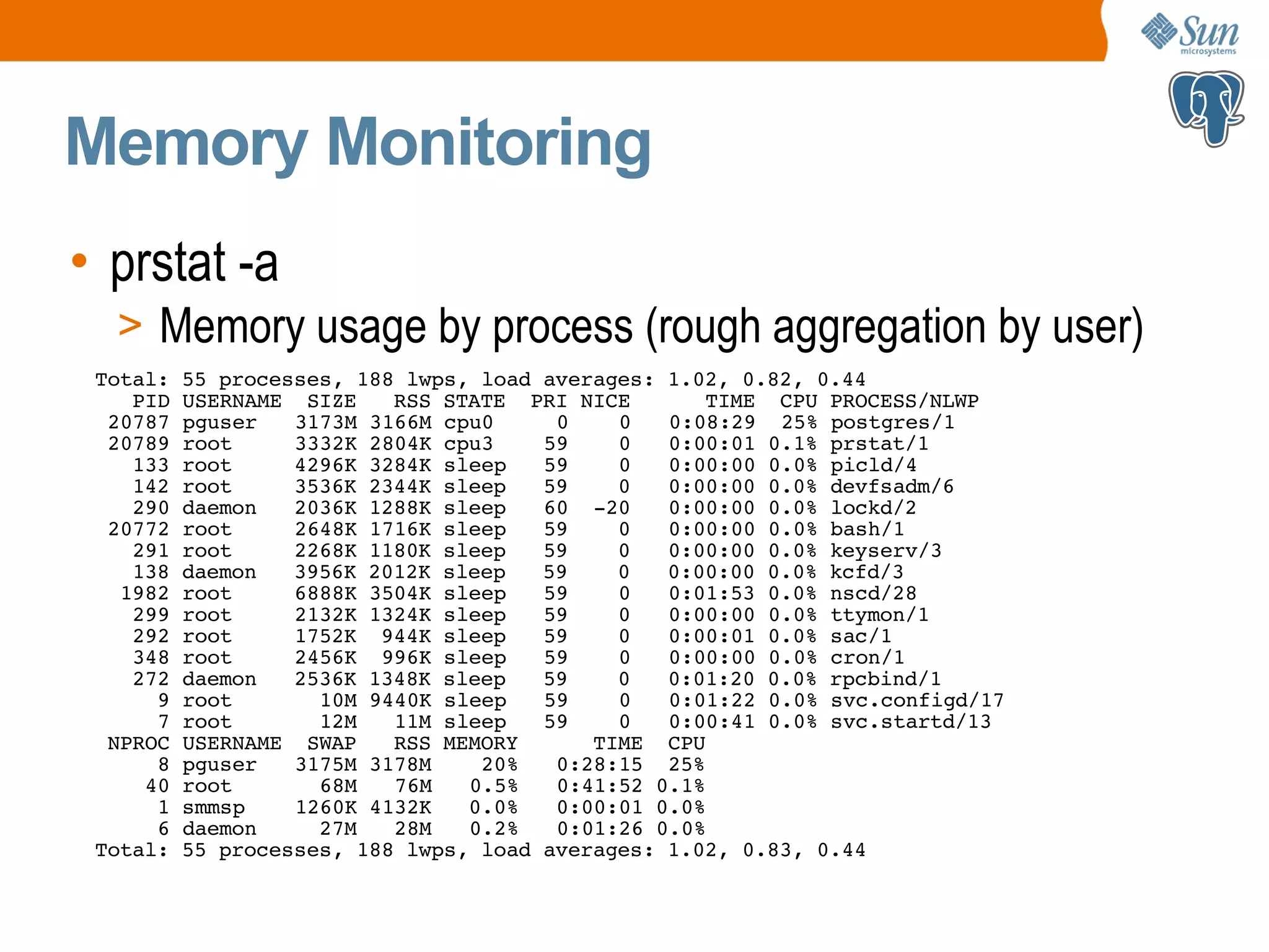 Memory Monitoring • prstat -a > Memory usage by process (rough aggregation by user) Total: 55 processes, 188 lwps, load averages: 1.02, 0.82, 0.44 PID USERNAME SIZE RSS STATE PRI NICE TIME CPU PROCESS/NLWP 20787 pguser 3173M 3166M cpu0 0 0 0:08:29 25% postgres/1 20789 root 3332K 2804K cpu3 59 0 0:00:01 0.1% prstat/1 133 root 4296K 3284K sleep 59 0 0:00:00 0.0% picld/4 142 root 3536K 2344K sleep 59 0 0:00:00 0.0% devfsadm/6 290 daemon 2036K 1288K sleep 60 -20 0:00:00 0.0% lockd/2 20772 root 2648K 1716K sleep 59 0 0:00:00 0.0% bash/1 291 root 2268K 1180K sleep 59 0 0:00:00 0.0% keyserv/3 138 daemon 3956K 2012K sleep 59 0 0:00:00 0.0% kcfd/3 1982 root 6888K 3504K sleep 59 0 0:01:53 0.0% nscd/28 299 root 2132K 1324K sleep 59 0 0:00:00 0.0% ttymon/1 292 root 1752K 944K sleep 59 0 0:00:01 0.0% sac/1 348 root 2456K 996K sleep 59 0 0:00:00 0.0% cron/1 272 daemon 2536K 1348K sleep 59 0 0:01:20 0.0% rpcbind/1 9 root 10M 9440K sleep 59 0 0:01:22 0.0% svc.configd/17 7 root 12M 11M sleep 59 0 0:00:41 0.0% svc.startd/13 NPROC USERNAME SWAP RSS MEMORY TIME CPU 8 pguser 3175M 3178M 20% 0:28:15 25% 40 root 68M 76M 0.5% 0:41:52 0.1% 1 smmsp 1260K 4132K 0.0% 0:00:01 0.0% 6 daemon 27M 28M 0.2% 0:01:26 0.0% Total: 55 processes, 188 lwps, load averages: 1.02, 0.83, 0.44 