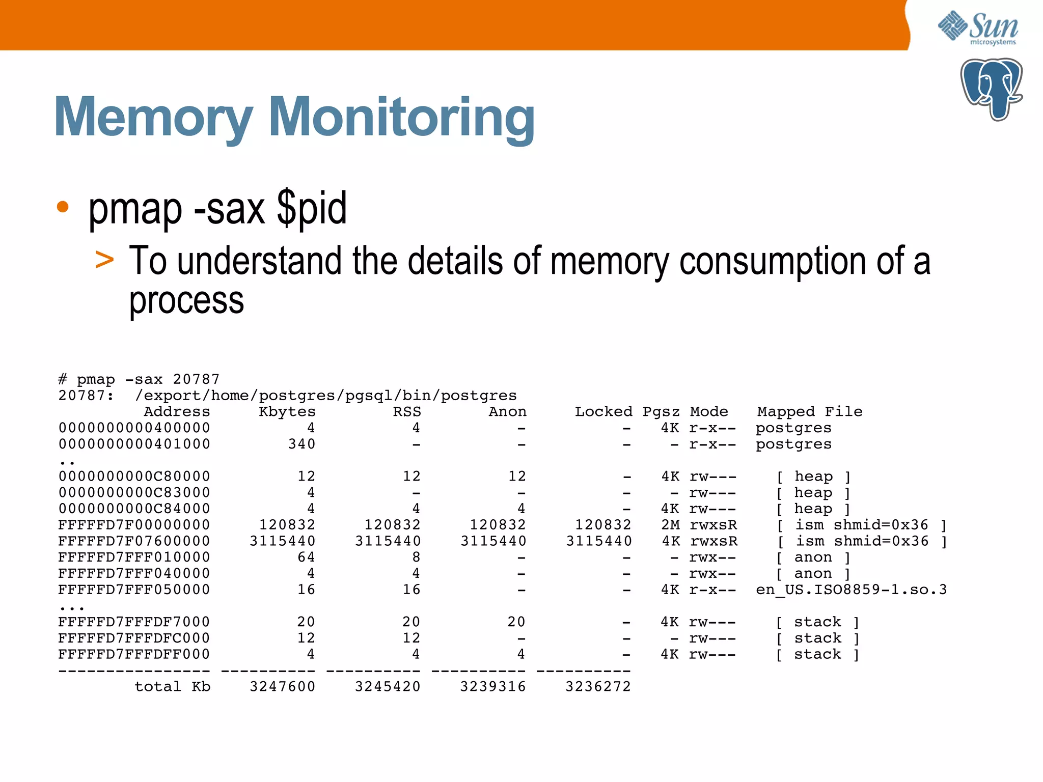 Memory Monitoring • pmap -sax $pid > To understand the details of memory consumption of a process # pmap -sax 20787 20787: /export/home/postgres/pgsql/bin/postgres Address Kbytes RSS Anon Locked Pgsz Mode Mapped File 0000000000400000 4 4 - - 4K r-x-- postgres 0000000000401000 340 - - - - r-x-- postgres .. 0000000000C80000 12 12 12 - 4K rw--- [ heap ] 0000000000C83000 4 - - - - rw--- [ heap ] 0000000000C84000 4 4 4 - 4K rw--- [ heap ] FFFFFD7F00000000 120832 120832 120832 120832 2M rwxsR [ ism shmid=0x36 ] FFFFFD7F07600000 3115440 3115440 3115440 3115440 4K rwxsR [ ism shmid=0x36 ] FFFFFD7FFF010000 64 8 - - - rwx-- [ anon ] FFFFFD7FFF040000 4 4 - - - rwx-- [ anon ] FFFFFD7FFF050000 16 16 - - 4K r-x-- en_US.ISO8859-1.so.3 ... FFFFFD7FFFDF7000 20 20 20 - 4K rw--- [ stack ] FFFFFD7FFFDFC000 12 12 - - - rw--- [ stack ] FFFFFD7FFFDFF000 4 4 4 - 4K rw--- [ stack ] ---------------- ---------- ---------- ---------- ---------- total Kb 3247600 3245420 3239316 3236272 
