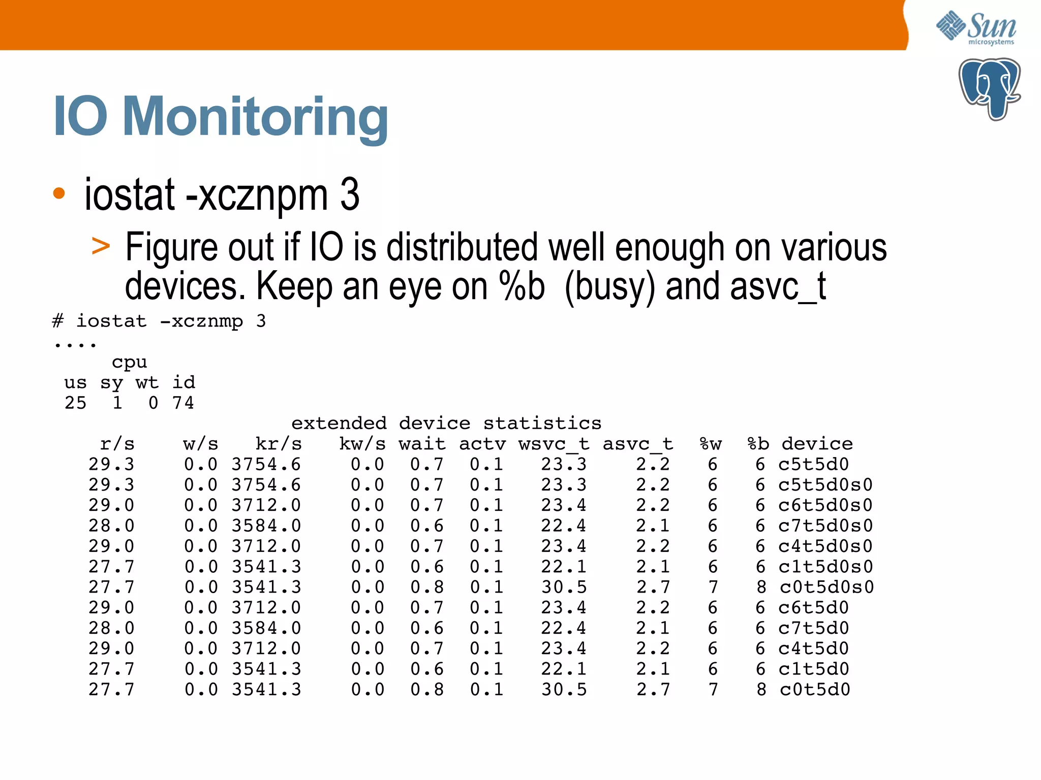 IO Monitoring • iostat -xcznpm 3 > Figure out if IO is distributed well enough on various devices. Keep an eye on %b (busy) and asvc_t # iostat -xcznmp 3 .... cpu us sy wt id 25 1 0 74 extended device statistics r/s w/s kr/s kw/s wait actv wsvc_t asvc_t %w %b device 29.3 0.0 3754.6 0.0 0.7 0.1 23.3 2.2 6 6 c5t5d0 29.3 0.0 3754.6 0.0 0.7 0.1 23.3 2.2 6 6 c5t5d0s0 29.0 0.0 3712.0 0.0 0.7 0.1 23.4 2.2 6 6 c6t5d0s0 28.0 0.0 3584.0 0.0 0.6 0.1 22.4 2.1 6 6 c7t5d0s0 29.0 0.0 3712.0 0.0 0.7 0.1 23.4 2.2 6 6 c4t5d0s0 27.7 0.0 3541.3 0.0 0.6 0.1 22.1 2.1 6 6 c1t5d0s0 27.7 0.0 3541.3 0.0 0.8 0.1 30.5 2.7 7 8 c0t5d0s0 29.0 0.0 3712.0 0.0 0.7 0.1 23.4 2.2 6 6 c6t5d0 28.0 0.0 3584.0 0.0 0.6 0.1 22.4 2.1 6 6 c7t5d0 29.0 0.0 3712.0 0.0 0.7 0.1 23.4 2.2 6 6 c4t5d0 27.7 0.0 3541.3 0.0 0.6 0.1 22.1 2.1 6 6 c1t5d0 27.7 0.0 3541.3 0.0 0.8 0.1 30.5 2.7 7 8 c0t5d0 