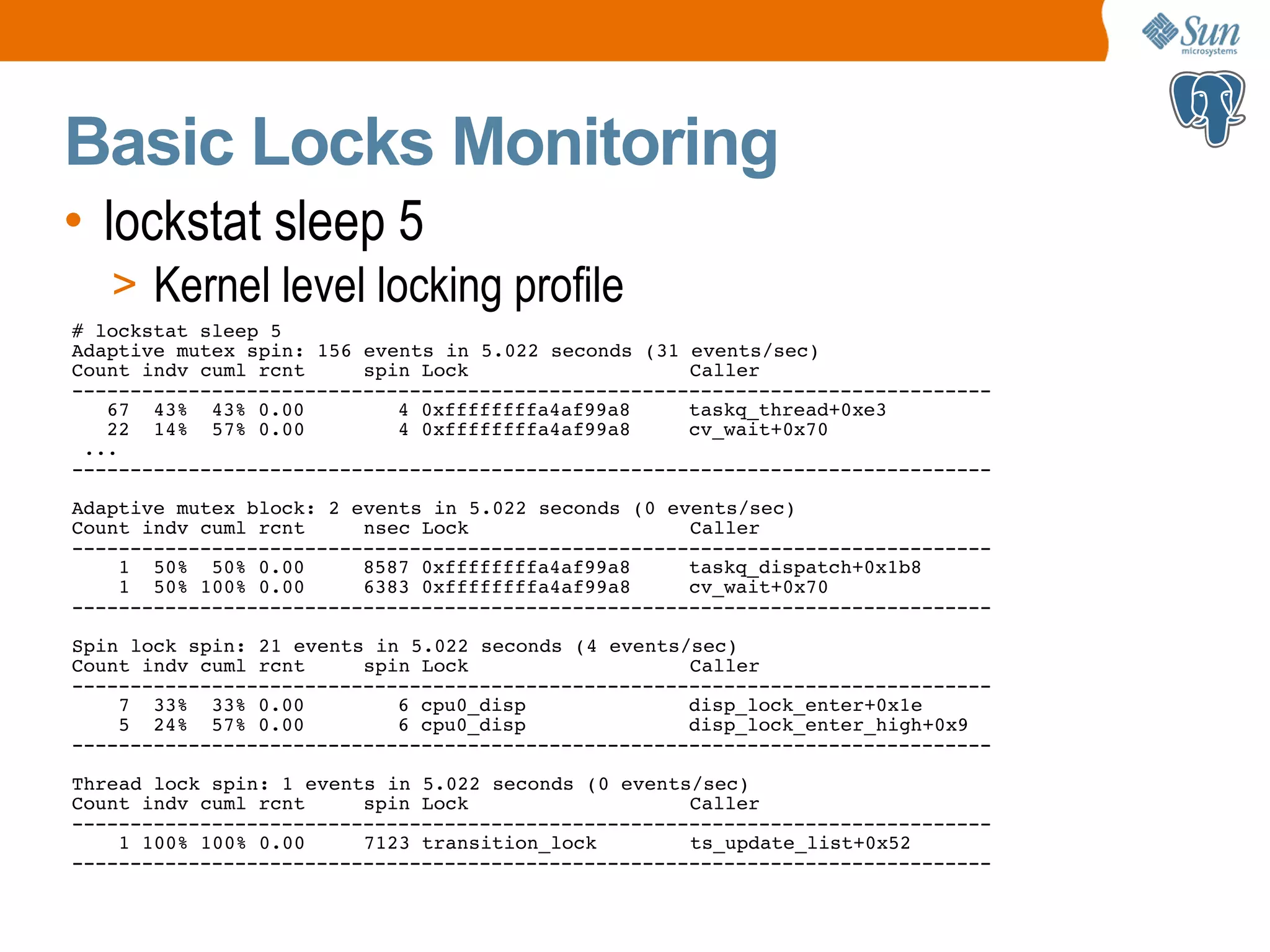 Basic Locks Monitoring • lockstat sleep 5 > Kernel level locking profile # lockstat sleep 5 Adaptive mutex spin: 156 events in 5.022 seconds (31 events/sec) Count indv cuml rcnt spin Lock Caller ------------------------------------------------------------------------------- 67 43% 43% 0.00 4 0xffffffffa4af99a8 taskq_thread+0xe3 22 14% 57% 0.00 4 0xffffffffa4af99a8 cv_wait+0x70 ... ------------------------------------------------------------------------------- Adaptive mutex block: 2 events in 5.022 seconds (0 events/sec) Count indv cuml rcnt nsec Lock Caller ------------------------------------------------------------------------------- 1 50% 50% 0.00 8587 0xffffffffa4af99a8 taskq_dispatch+0x1b8 1 50% 100% 0.00 6383 0xffffffffa4af99a8 cv_wait+0x70 ------------------------------------------------------------------------------- Spin lock spin: 21 events in 5.022 seconds (4 events/sec) Count indv cuml rcnt spin Lock Caller ------------------------------------------------------------------------------- 7 33% 33% 0.00 6 cpu0_disp disp_lock_enter+0x1e 5 24% 57% 0.00 6 cpu0_disp disp_lock_enter_high+0x9 ------------------------------------------------------------------------------- Thread lock spin: 1 events in 5.022 seconds (0 events/sec) Count indv cuml rcnt spin Lock Caller ------------------------------------------------------------------------------- 1 100% 100% 0.00 7123 transition_lock ts_update_list+0x52 ------------------------------------------------------------------------------- 