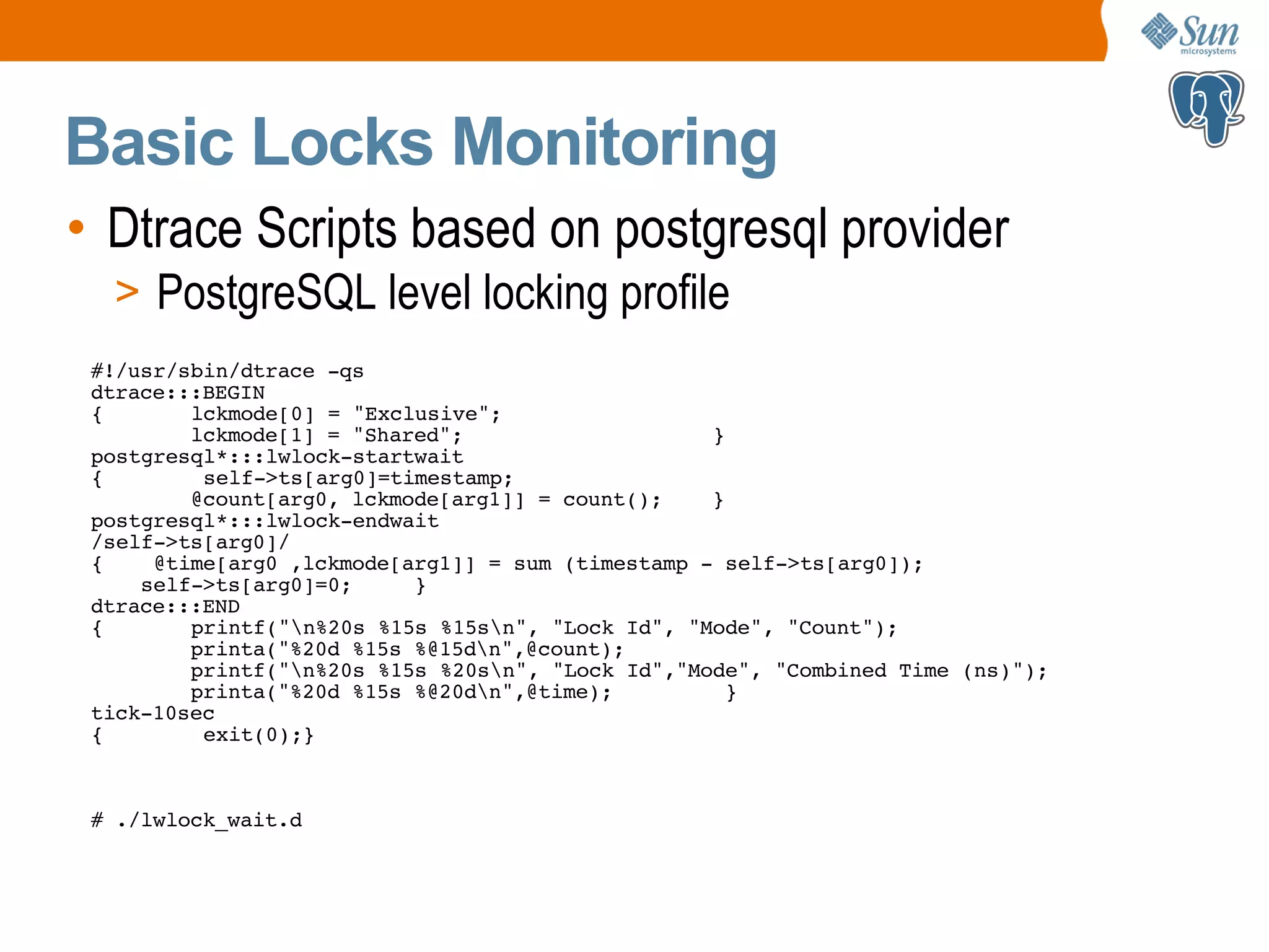Basic Locks Monitoring • Dtrace Scripts based on postgresql provider > PostgreSQL level locking profile #!/usr/sbin/dtrace -qs dtrace:::BEGIN { lckmode[0] = "Exclusive"; lckmode[1] = "Shared"; } postgresql*:::lwlock-startwait { self->ts[arg0]=timestamp; @count[arg0, lckmode[arg1]] = count(); } postgresql*:::lwlock-endwait /self->ts[arg0]/ { @time[arg0 ,lckmode[arg1]] = sum (timestamp - self->ts[arg0]); self->ts[arg0]=0; } dtrace:::END { printf("n%20s %15s %15sn", "Lock Id", "Mode", "Count"); printa("%20d %15s %@15dn",@count); printf("n%20s %15s %20sn", "Lock Id","Mode", "Combined Time (ns)"); printa("%20d %15s %@20dn",@time); } tick-10sec { exit(0);} # ./lwlock_wait.d 